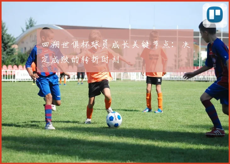 回溯世俱杯球员成长关键节点:决定成败的转折时刻