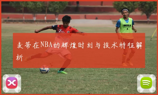 麦蒂在NBA的辉煌时刻与技术特征解析