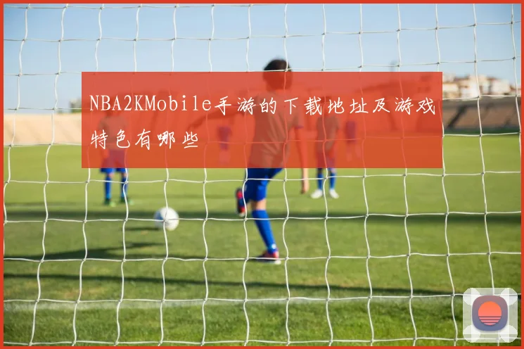 NBA2KMobile手游的下载地址及游戏特色有哪些